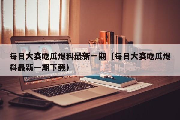 每日大赛吃瓜爆料最新一期（每日大赛吃瓜爆料最新一期下载）