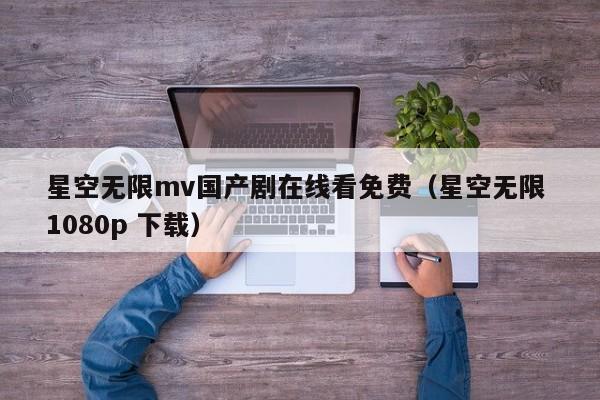 星空无限mv国产剧在线看免费（星空无限 1080p 下载）