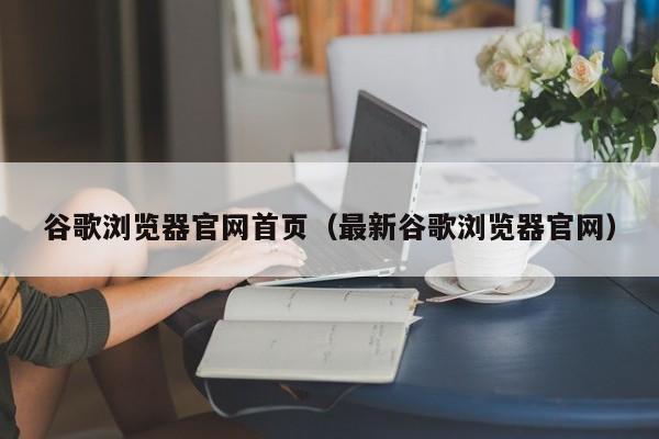 谷歌浏览器官网首页（最新谷歌浏览器官网）