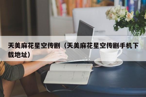 天美麻花星空传剧（天美麻花星空传剧手机下载地址）