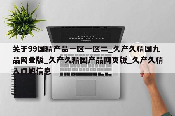 关于99国精产品一区一区二_久产久精国九品网业版_久产久精国产品网页版_久产久精入口的信息