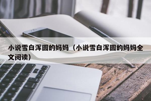 小说雪白浑圆的妈妈（小说雪白浑圆的妈妈全文阅读）