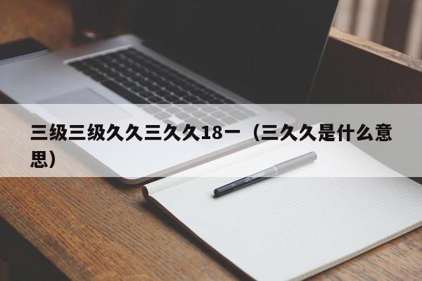 三级三级久久三久久18一（三久久是什么意思）