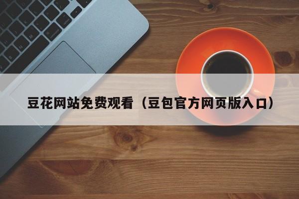 豆花网站免费观看（豆包官方网页版入口）