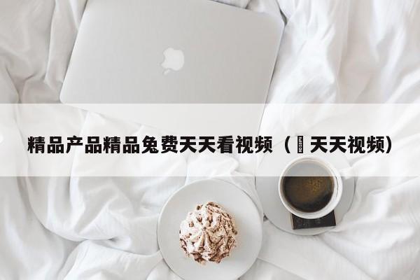 精品产品精品兔费天天看视频（ 天天视频）