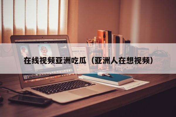 在线视频亚洲吃瓜（亚洲人在想视频）