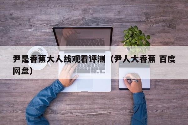 尹是香蕉大人线观看评测（尹人大香蕉 百度网盘）