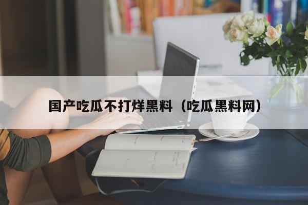 国产吃瓜不打烊黑料（吃瓜黑料网）
