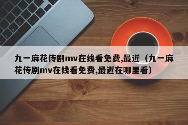 九一麻花传剧mv在线看免费,最近（九一麻花传剧mv在线看免费,最近在哪里看）